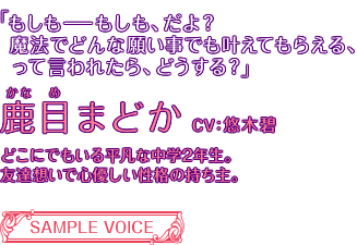 「もしも――もしも、だよ？魔法でどんな願い事でも叶えてもらえる、って言われたら、どうする？」鹿目まどか CV:悠木碧 ごくごく平凡な中学二年生の少女。友達想いで心優しい性格の持ち主。