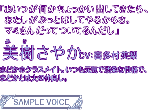 「あいつが何かちょっかい出してきたら、あたしがぶっとばしてやるからさ。マミさんだってついてるんだし」美樹さやか CV:喜多村英梨 まどかのクラスメイト。いつも元気で活発な性格で、まどかとは大の仲良し。